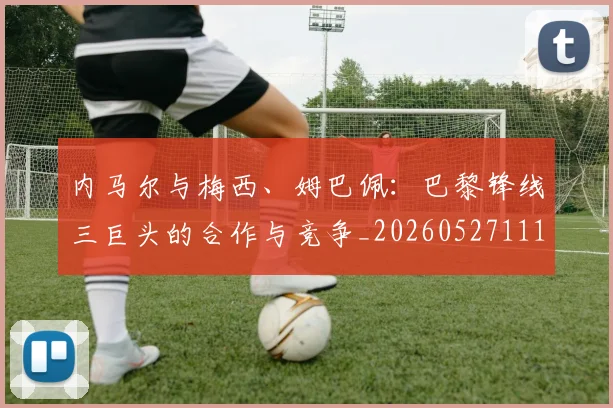 内马尔与梅西、姆巴佩:巴黎锋线三巨头的合作与竞争_20260527111752_20260703215119_20260718004831