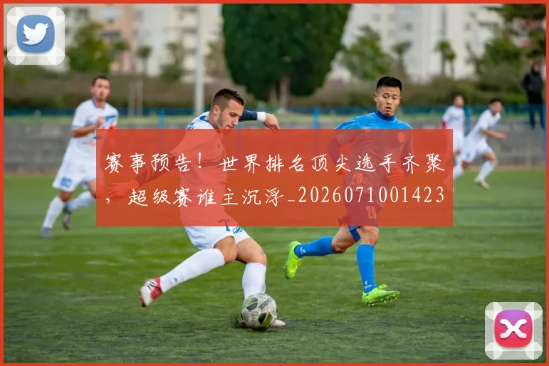 赛事预告！世界排名顶尖选手齐聚，超级赛谁主沉浮_20260710014235