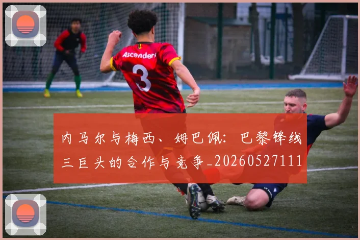 内马尔与梅西、姆巴佩：巴黎锋线三巨头的合作与竞争_20260527111752