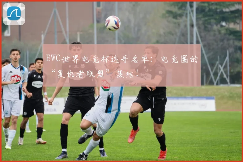 EWC世界电竞杯选手名单:电竞圈的“复仇者联盟”集结!