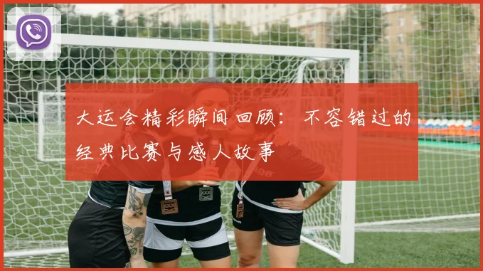 大运会精彩瞬间回顾：不容错过的经典比赛与感人故事