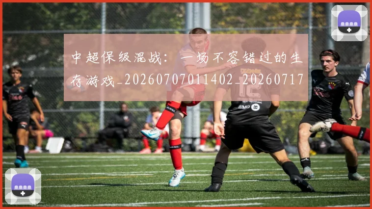 中超保级混战：一场不容错过的生存游戏_20260707011402_20260717235054