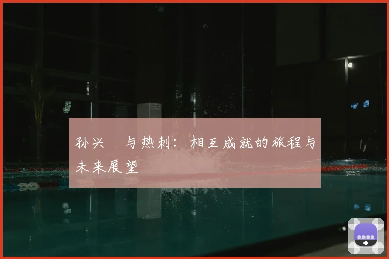 孙兴慜与热刺:相互成就的旅程与未来展望