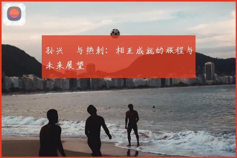 孙兴慜与热刺：相互成就的旅程与未来展望