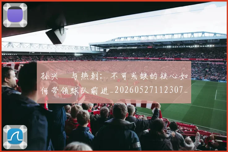 孙兴慜与热刺:不可或缺的核心如何带领球队前进_20260527112307_20260703233211
