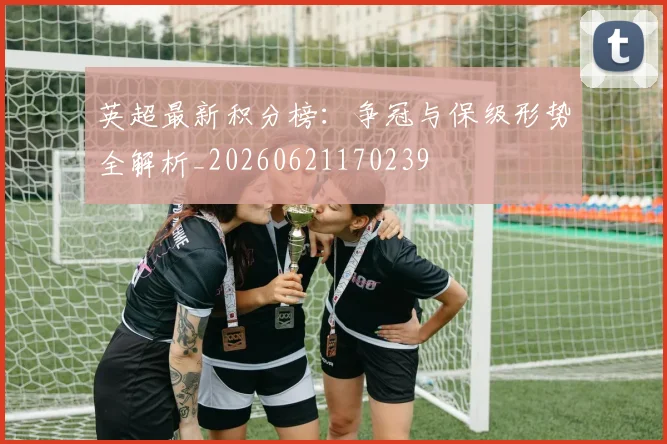 英超最新积分榜：争冠与保级形势全解析_20260621170239