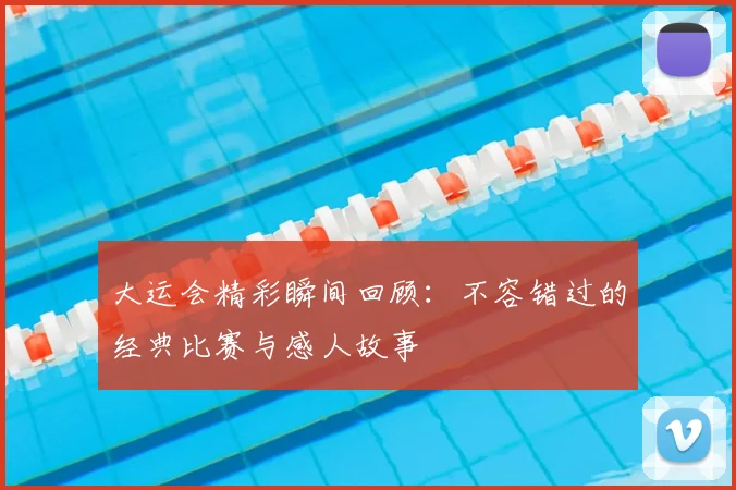 大运会精彩瞬间回顾:不容错过的经典比赛与感人故事